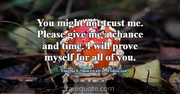 You might not trust me. Please give me a chance an... -Yingluck Shinawatra