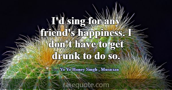 I'd sing for any friend's happiness. I don't have ... -Yo Yo Honey Singh