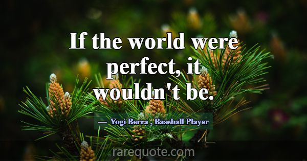 If the world were perfect, it wouldn't be.... -Yogi Berra