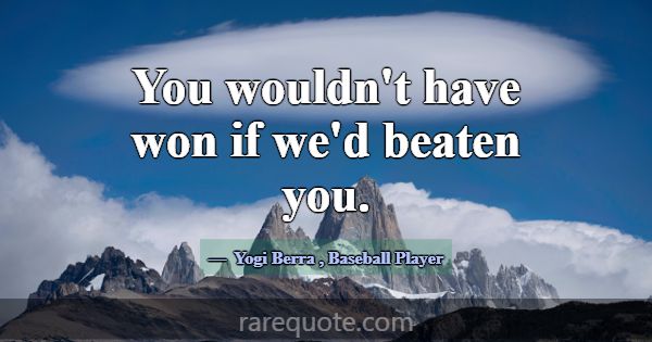 You wouldn't have won if we'd beaten you.... -Yogi Berra