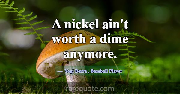 A nickel ain't worth a dime anymore.... -Yogi Berra