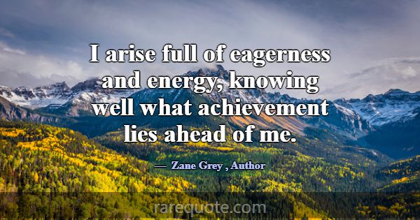 I arise full of eagerness and energy, knowing well... -Zane Grey