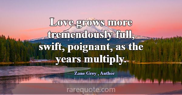 Love grows more tremendously full, swift, poignant... -Zane Grey