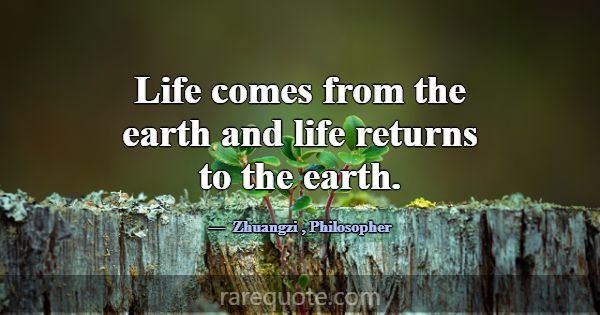 Life comes from the earth and life returns to the ... -Zhuangzi