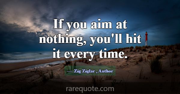 If you aim at nothing, you'll hit it every time.... -Zig Ziglar